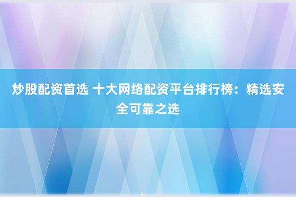 炒股配资首选 十大网络配资平台排行榜:精选安全可靠之选