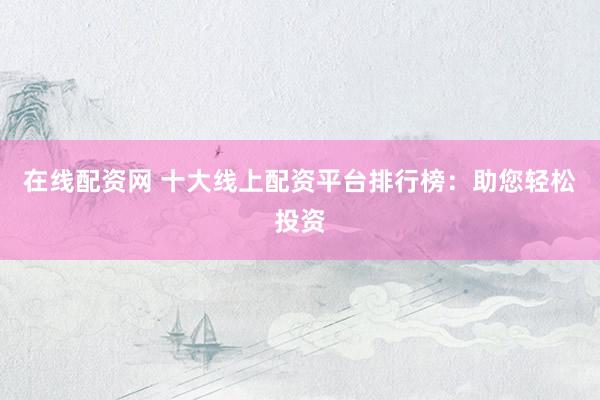 在线配资网 十大线上配资平台排行榜:助您轻松投资