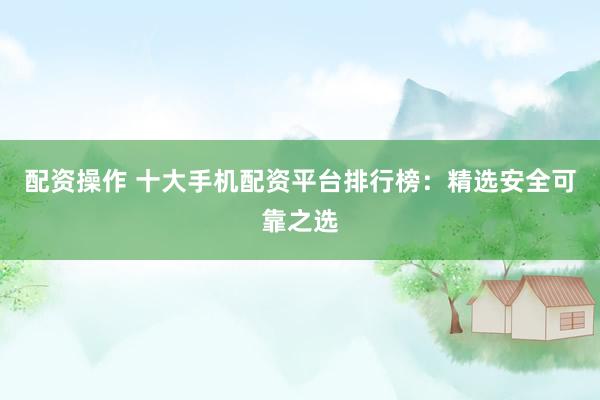 配资操作 十大手机配资平台排行榜：精选安全可靠之选