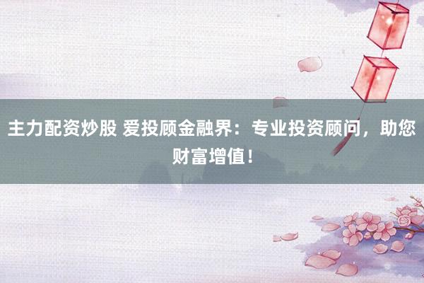 主力配资炒股 爱投顾金融界:专业投资顾问,助您财富增值!