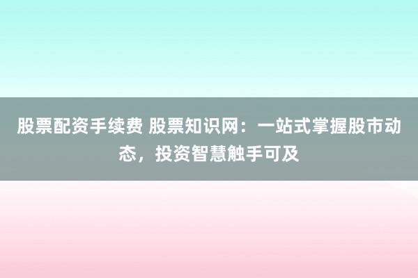 股票配资手续费 股票知识网:一站式掌握股市动态,投资智慧触手可及