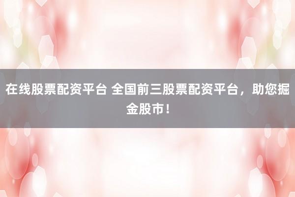 在线股票配资平台 全国前三股票配资平台,助您掘金股市!