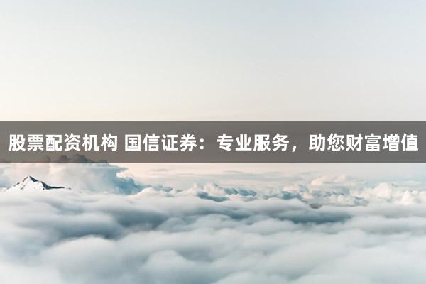 股票配资机构 国信证券:专业服务,助您财富增值