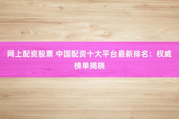 网上配资股票 中国配资十大平台最新排名:权威榜单揭晓