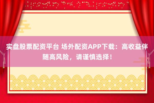 实盘股票配资平台 场外配资APP下载：高收益伴随高风险，请谨慎选择！