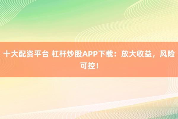 十大配资平台 杠杆炒股APP下载：放大收益，风险可控！