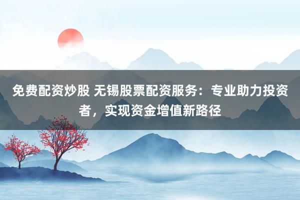 免费配资炒股 无锡股票配资服务:专业助力投资者,实现资金增值新路径