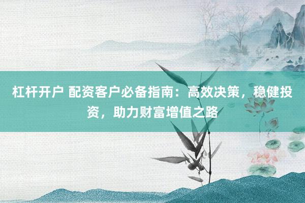 杠杆开户 配资客户必备指南:高效决策,稳健投资,助力财富增值之路