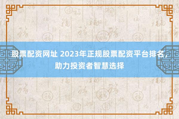 股票配资网址 2023年正规股票配资平台排名，助力投资者智慧选择