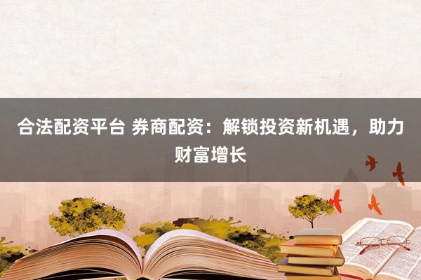 合法配资平台 券商配资：解锁投资新机遇，助力财富增长