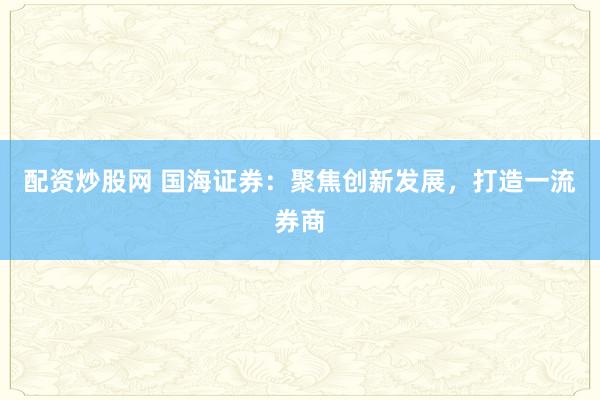 配资炒股网 国海证券:聚焦创新发展,打造一流券商