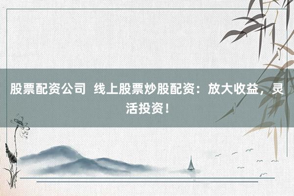 股票配资公司  线上股票炒股配资：放大收益，灵活投资！