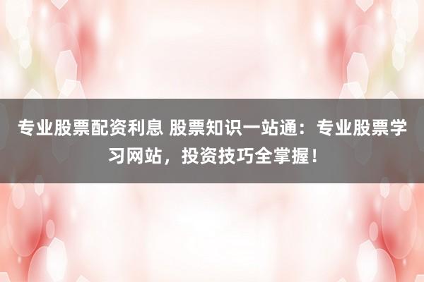 专业股票配资利息 股票知识一站通:专业股票学习网站,投资技巧全掌握!