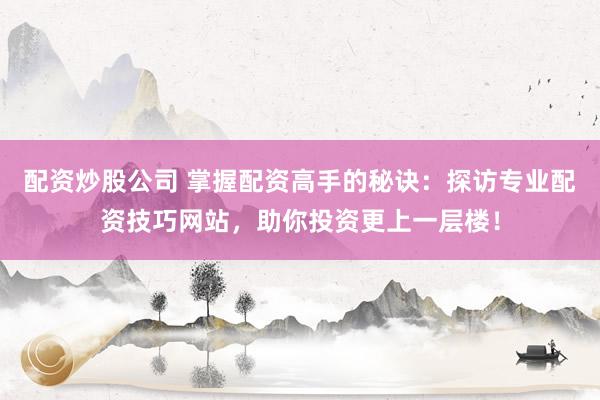 配资炒股公司 掌握配资高手的秘诀：探访专业配资技巧网站，助你投资更上一层楼！