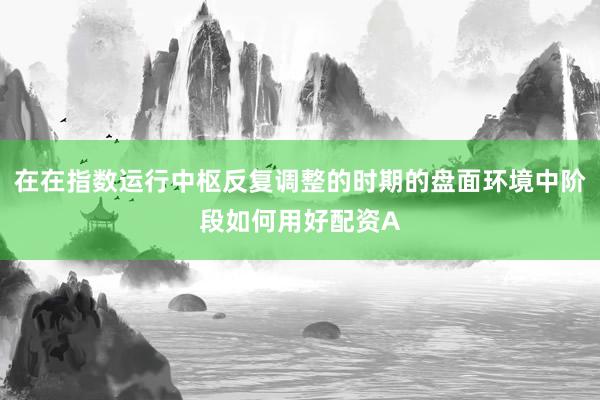 在在指数运行中枢反复调整的时期的盘面环境中阶段如何用好配资A