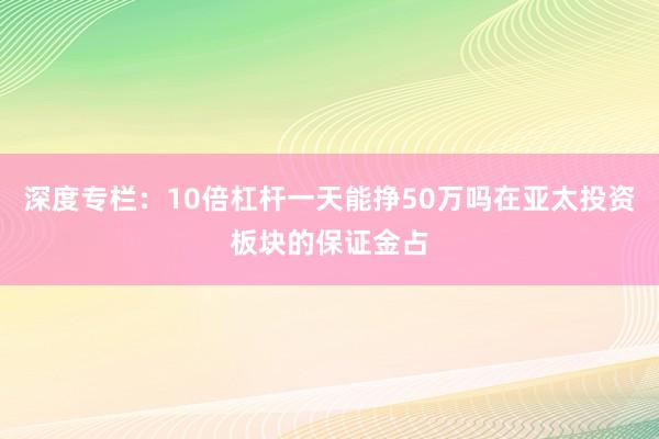 深度专栏:10倍杠杆一天能挣50万吗在亚太投资板块的保证金占