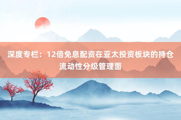 深度专栏:12倍免息配资在亚太投资板块的持仓流动性分级管理面