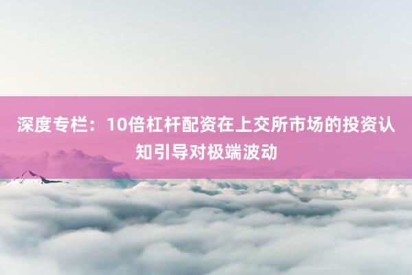 深度专栏:10倍杠杆配资在上交所市场的投资认知引导对极端波动