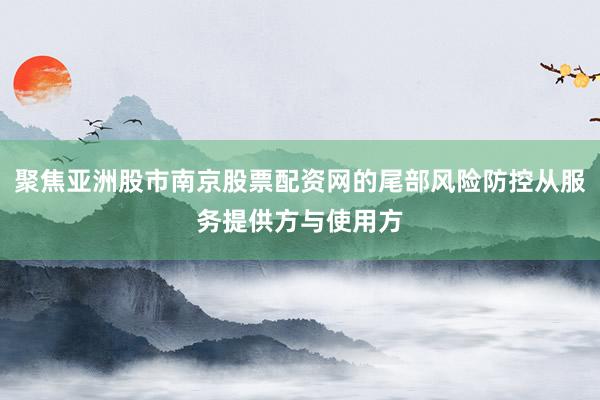 聚焦亚洲股市南京股票配资网的尾部风险防控从服务提供方与使用方