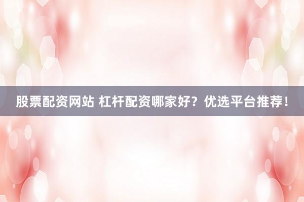 股票配资网站 杠杆配资哪家好？优选平台推荐！