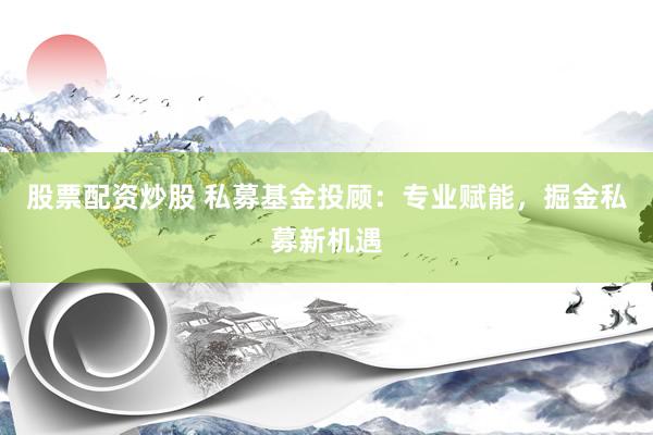 股票配资炒股 私募基金投顾：专业赋能，掘金私募新机遇