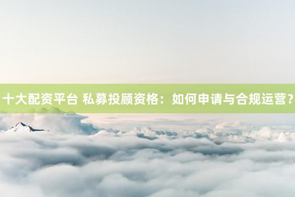 十大配资平台 私募投顾资格：如何申请与合规运营？