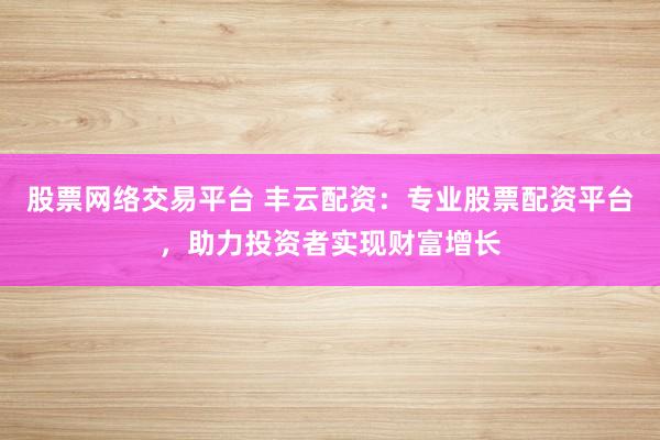股票网络交易平台 丰云配资：专业股票配资平台，助力投资者实现财富增长