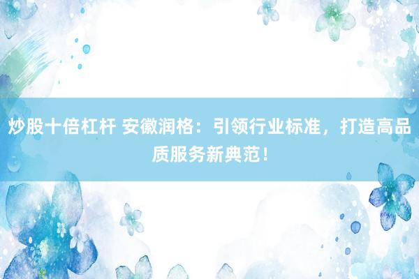 炒股十倍杠杆 安徽润格：引领行业标准，打造高品质服务新典范！