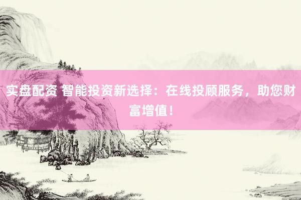 实盘配资 智能投资新选择：在线投顾服务，助您财富增值！