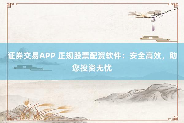 证券交易APP 正规股票配资软件：安全高效，助您投资无忧