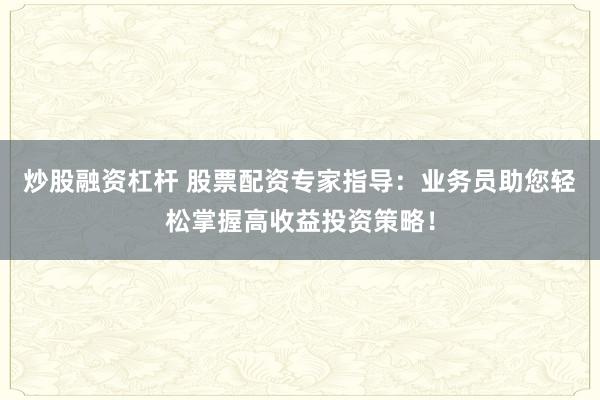 炒股融资杠杆 股票配资专家指导：业务员助您轻松掌握高收益投资策略！