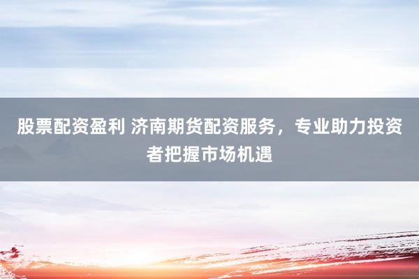 股票配资盈利 济南期货配资服务,专业助力投资者把握市场机遇