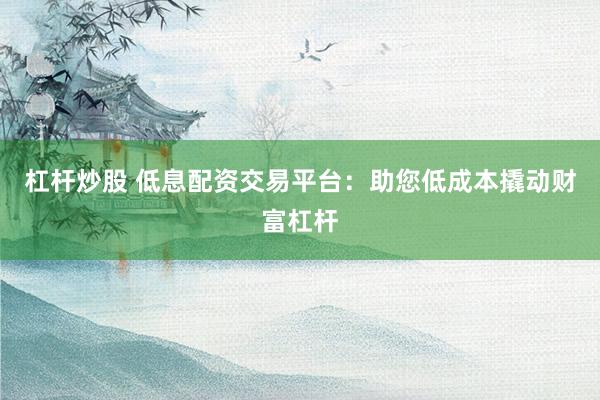 杠杆炒股 低息配资交易平台：助您低成本撬动财富杠杆