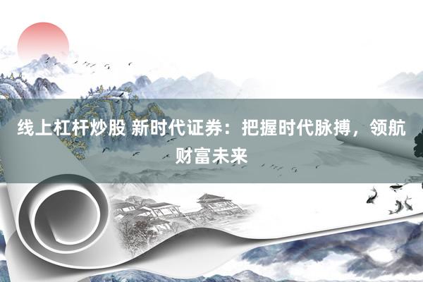 线上杠杆炒股 新时代证券：把握时代脉搏，领航财富未来