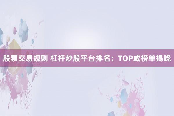 股票交易规则 杠杆炒股平台排名：TOP威榜单揭晓