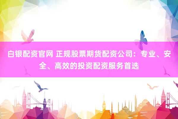 白银配资官网 正规股票期货配资公司：专业、安全、高效的投资配资服务首选
