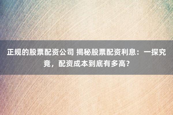正规的股票配资公司 揭秘股票配资利息：一探究竟，配资成本到底有多高？
