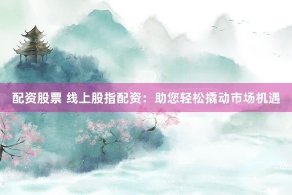 配资股票 线上股指配资：助您轻松撬动市场机遇
