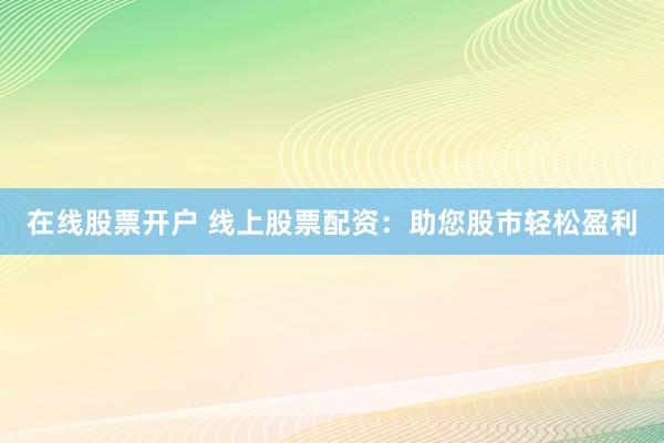 在线股票开户 线上股票配资：助您股市轻松盈利