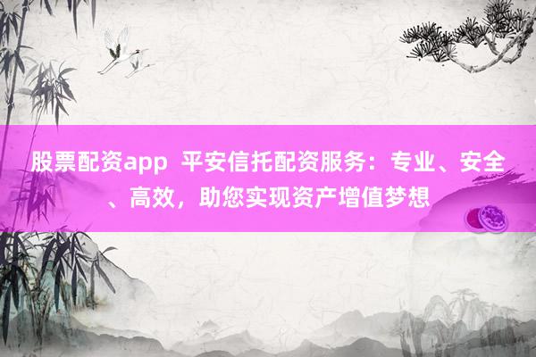 股票配资app  平安信托配资服务：专业、安全、高效，助您实现资产增值梦想