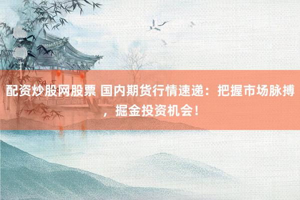 配资炒股网股票 国内期货行情速递：把握市场脉搏，掘金投资机会！