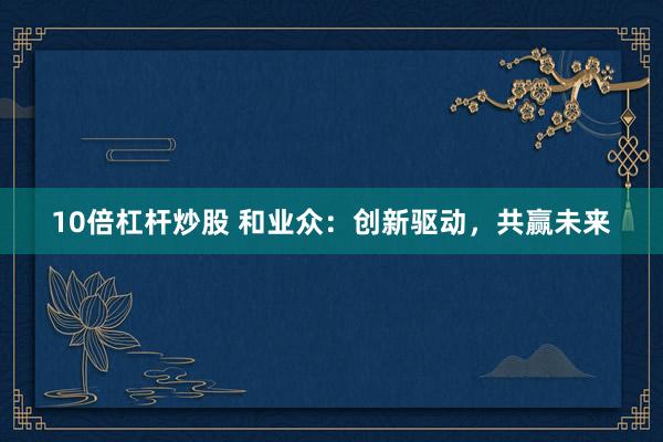10倍杠杆炒股 和业众：创新驱动，共赢未来