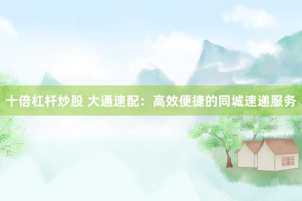十倍杠杆炒股 大通速配：高效便捷的同城速递服务