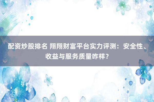 配资炒股排名 翔翔财富平台实力评测:安全性、收益与服务质量咋样?