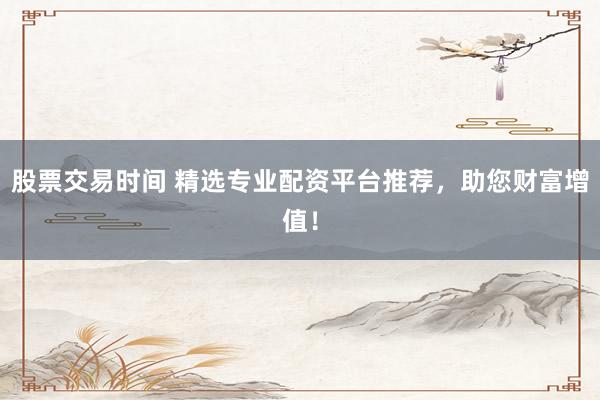 股票交易时间 精选专业配资平台推荐,助您财富增值!
