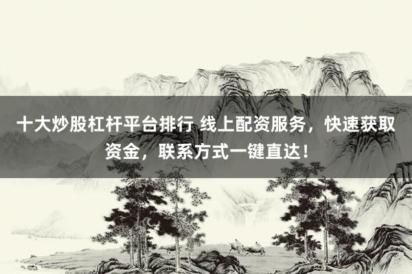十大炒股杠杆平台排行 线上配资服务，快速获取资金，联系方式一键直达！