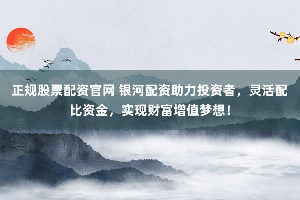 正规股票配资官网 银河配资助力投资者，灵活配比资金，实现财富增值梦想！