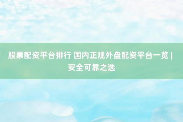 股票配资平台排行 国内正规外盘配资平台一览 | 安全可靠之选