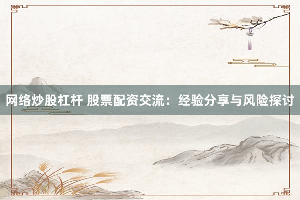 网络炒股杠杆 股票配资交流：经验分享与风险探讨