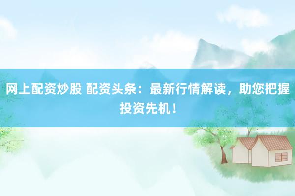 网上配资炒股 配资头条：最新行情解读，助您把握投资先机！